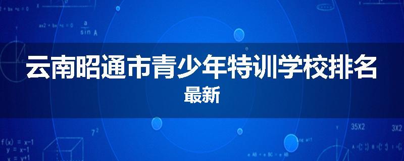 云南昭通市青少年特训学校排名最新