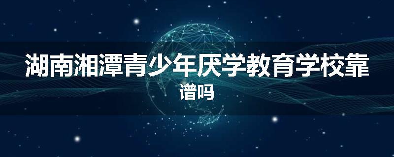 湖南湘潭青少年厌学教育学校靠谱吗