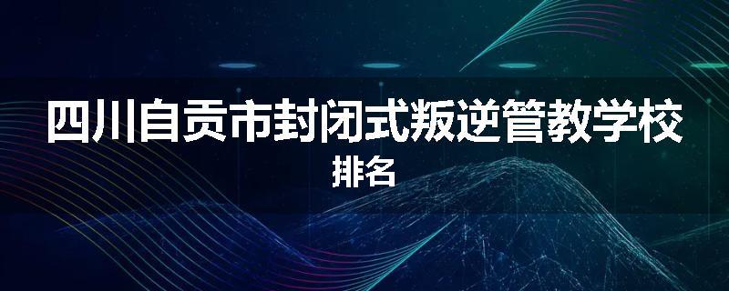 四川自贡市封闭式叛逆管教学校排名