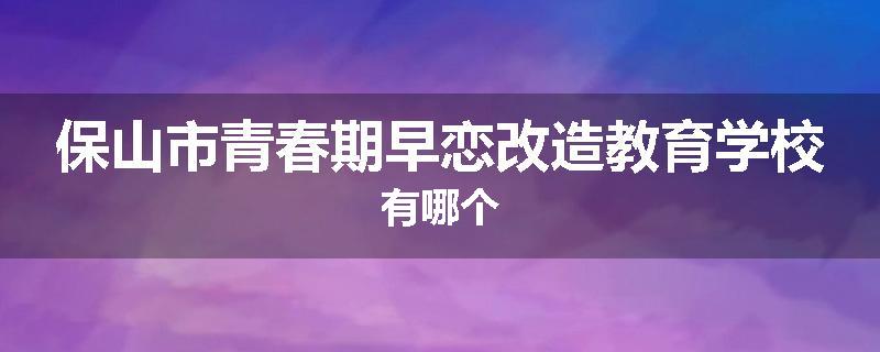 保山市青春期早恋改造教育学校有哪个