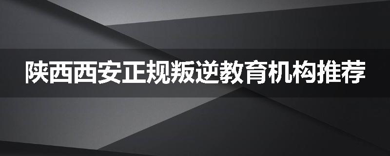 陕西西安正规叛逆教育机构推荐