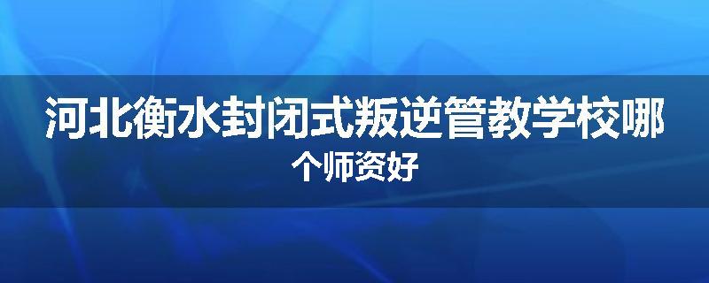 河北衡水封闭式叛逆管教学校哪个师资好