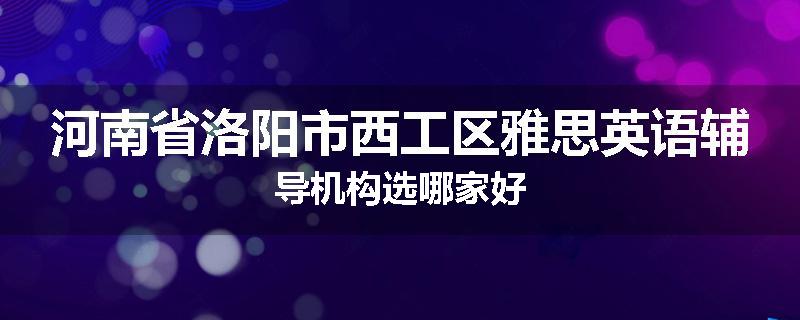 河南省洛阳市西工区雅思英语辅导机构选哪家好