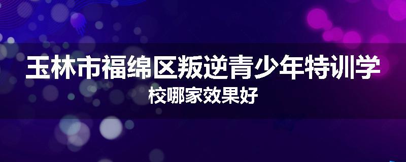 玉林市福绵区叛逆青少年特训学校哪家效果好