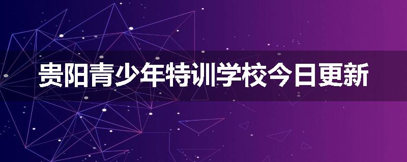 贵阳青少年特训学校今日更新
