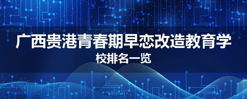 广西贵港青春期早恋改造教育学校排名一览