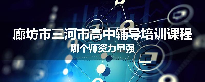 廊坊市三河市高中辅导培训课程哪个师资力量强