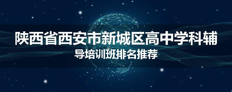 陕西省西安市新城区高中学科辅导培训班排名推荐