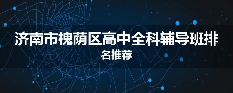 济南市槐荫区高中全科辅导班排名推荐