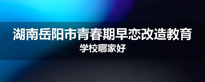 湖南岳阳市青春期早恋改造教育学校哪家好