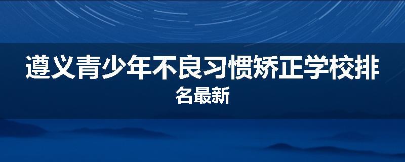 遵义青少年不良习惯矫正学校排名最新