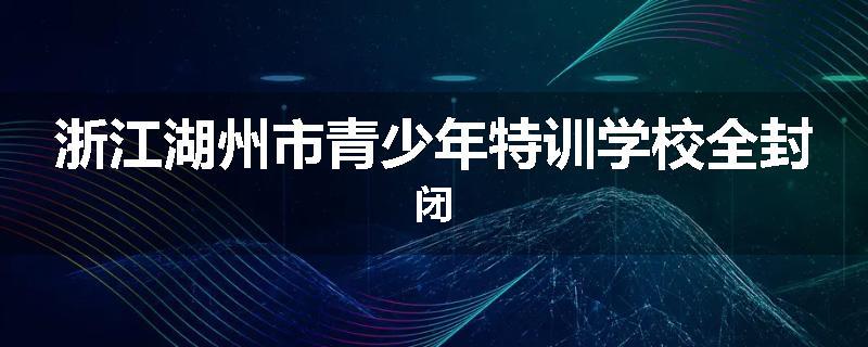 浙江湖州市青少年特训学校全封闭