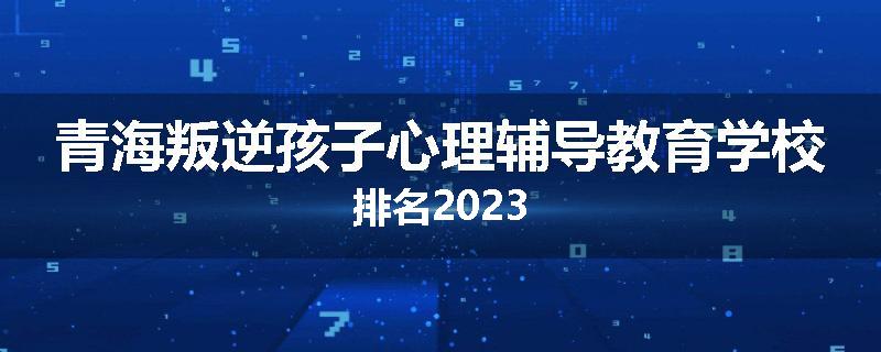 青海叛逆孩子心理辅导教育学校排名2023