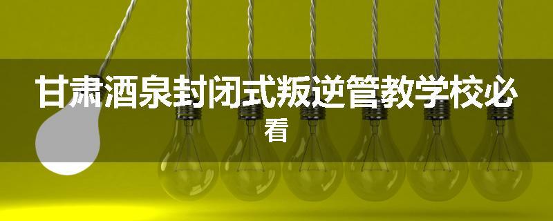 甘肃酒泉封闭式叛逆管教学校必看