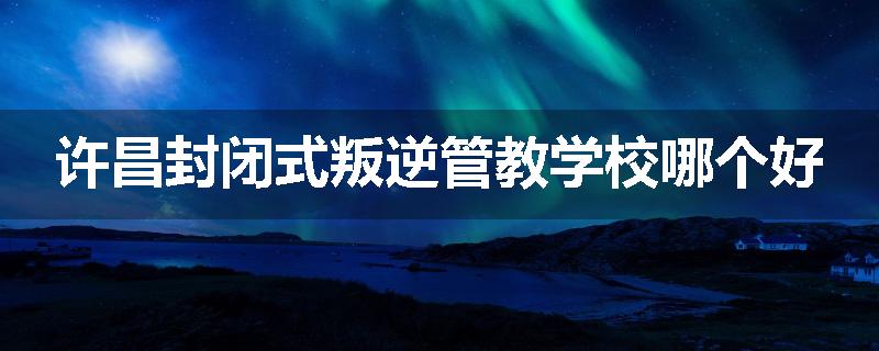 许昌封闭式叛逆管教学校哪个好