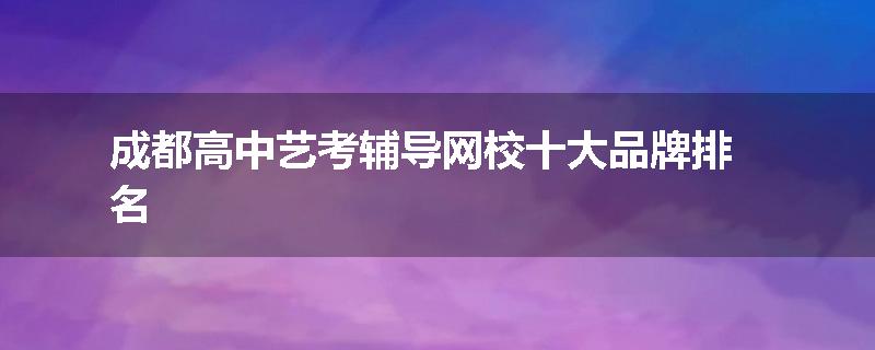 成都高中艺考辅导网校十大品牌排名