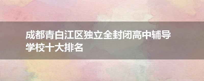 成都青白江区独立全封闭高中辅导学校十大排名