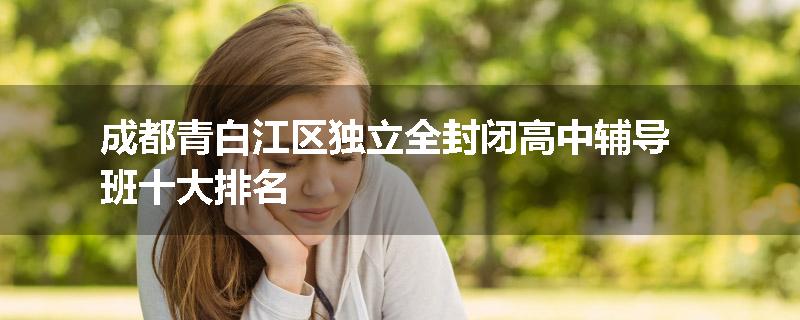 成都青白江区独立全封闭高中辅导班十大排名