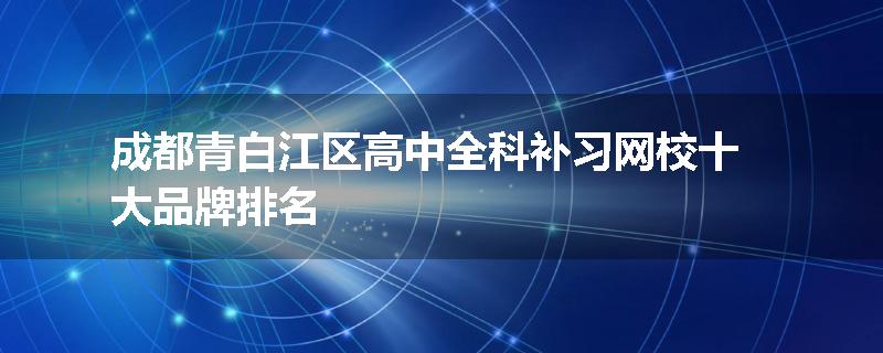 成都青白江区高中全科补习网校十大品牌排名