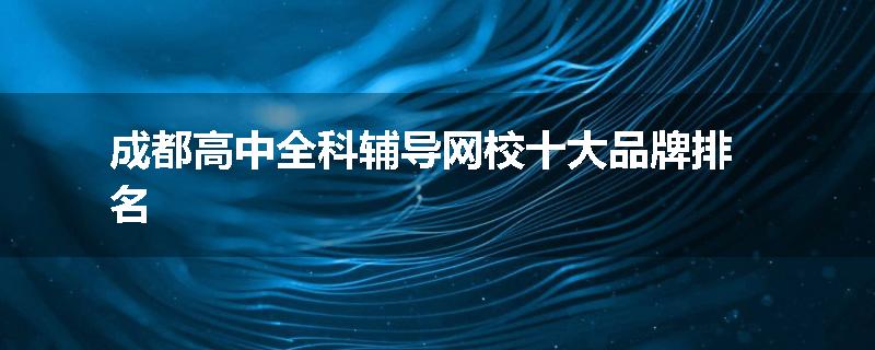 成都高中全科辅导网校十大品牌排名