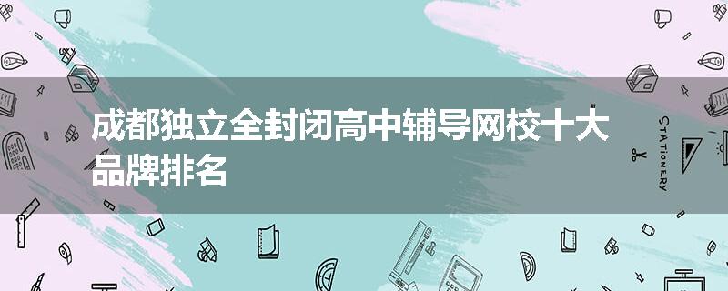 成都独立全封闭高中辅导网校十大品牌排名