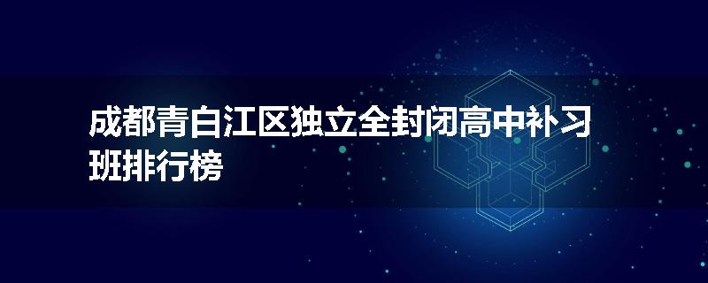成都青白江区独立全封闭高中补习班排行榜