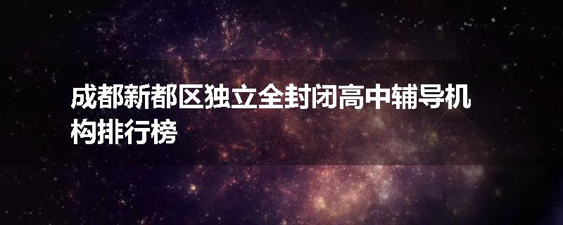 成都新都区独立全封闭高中辅导机构排行榜