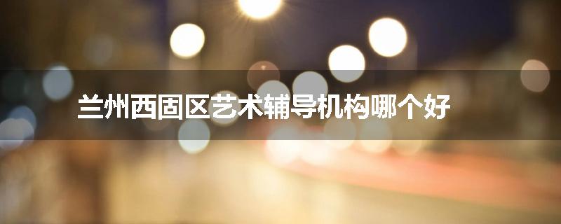 兰州西固区艺术辅导机构哪个好