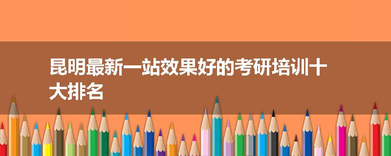 昆明最新一站效果好的考研培训十大排名