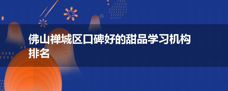 佛山禅城区口碑好的甜品学习机构排名