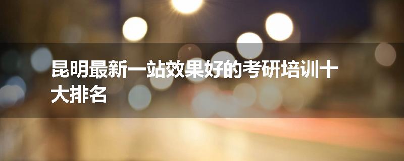 昆明最新一站效果好的考研培训十大排名