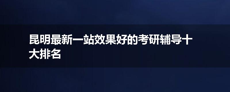 昆明最新一站效果好的考研辅导十大排名