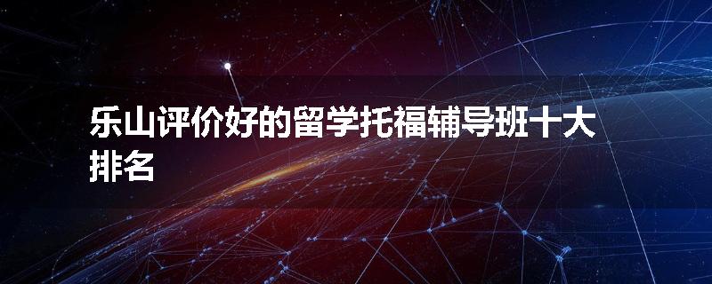 乐山评价好的留学托福辅导班十大排名