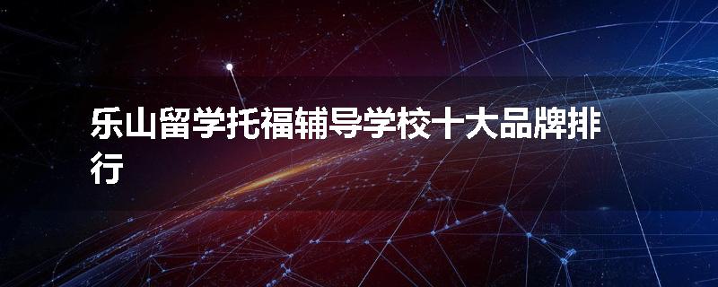 乐山留学托福辅导学校十大品牌排行