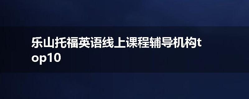 乐山托福英语线上课程辅导机构top10