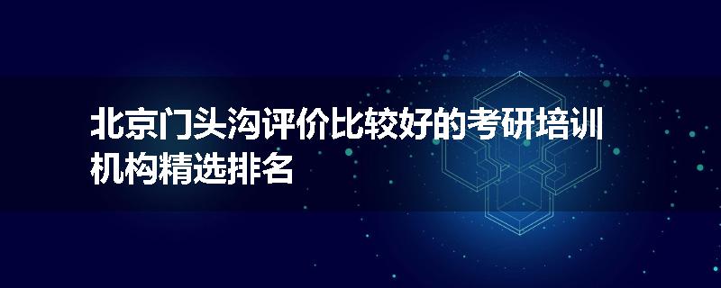 北京门头沟评价比较好的考研培训机构精选排名