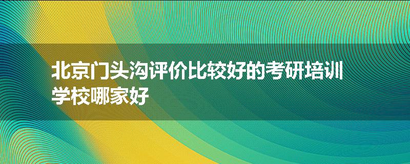 北京门头沟评价比较好的考研培训学校哪家好