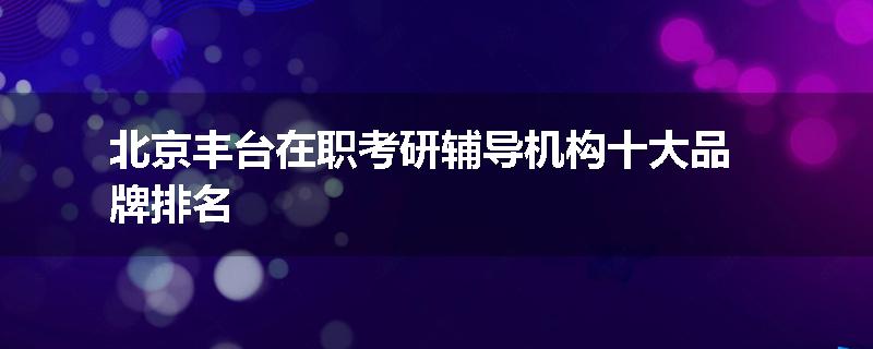 北京丰台在职考研辅导机构十大品牌排名