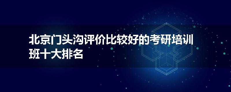 北京门头沟评价比较好的考研培训班十大排名