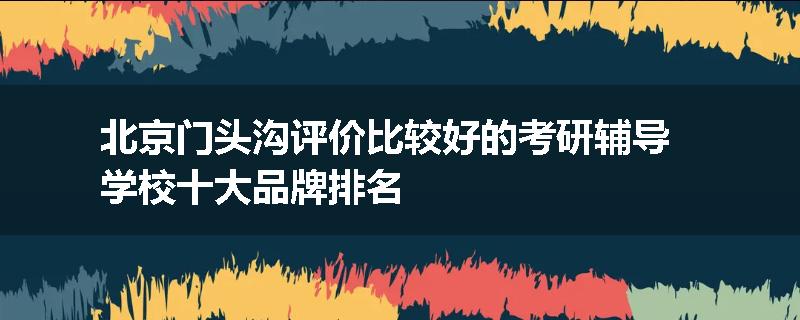 北京门头沟评价比较好的考研辅导学校十大品牌排名