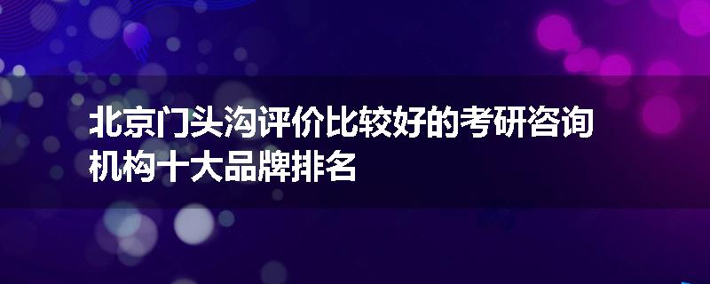北京门头沟评价比较好的考研咨询机构十大品牌排名