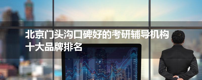 北京门头沟口碑好的考研辅导机构十大品牌排名