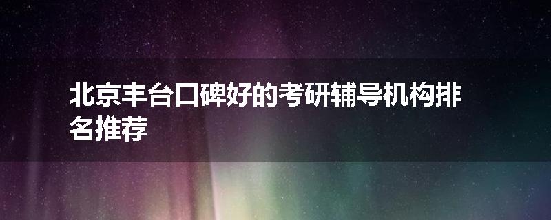 北京丰台口碑好的考研辅导机构排名推荐