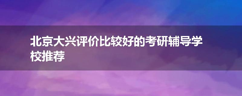 北京大兴评价比较好的考研辅导学校推荐