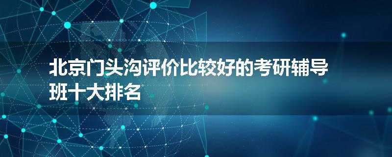 北京门头沟评价比较好的考研辅导班十大排名