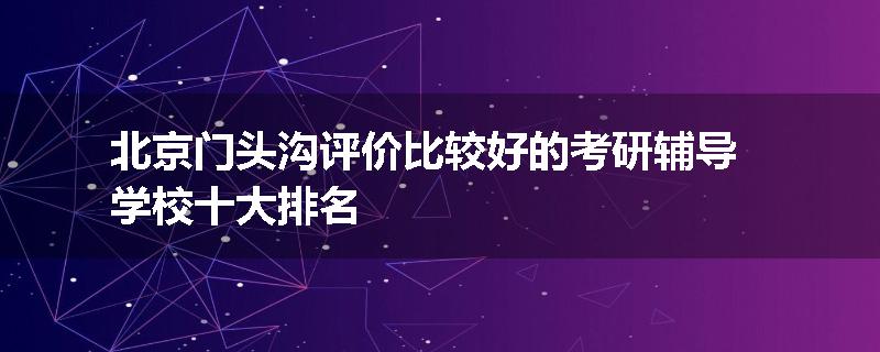 北京门头沟评价比较好的考研辅导学校十大排名