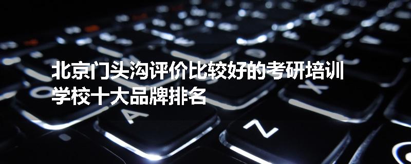 北京门头沟评价比较好的考研培训学校十大品牌排名