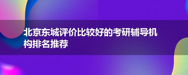 北京东城评价比较好的考研辅导机构排名推荐