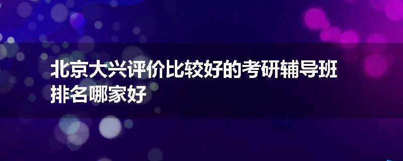 北京大兴评价比较好的考研辅导班排名哪家好