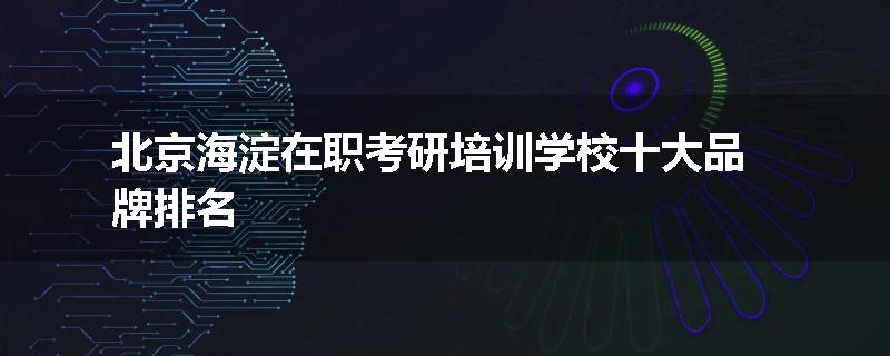 北京海淀在职考研培训学校十大品牌排名